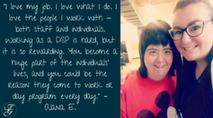 Photo of Direct Support Professional with an individual in services - includes quote: "I love my job. I love what I do. I love the people I work with - both staff and individuals. Working as a DSP is hard, but it is so rewarding. You become a huge part of the individuals’ lives, and you could be the reason they come to work or day program every day."